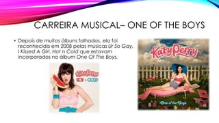 CARREIRA MUSICAL– ONE OF THE BOYS
• Depois de muitos álbuns falhados, ela foi
reconhecida em 2008 pelas músicas Ur So Gay,
I Kissed A Girl, Hot n Cold que estavam
incorporados no álbum One Of The Boys.
 