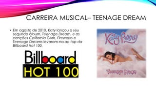 CARREIRA MUSICAL– TEENAGE DREAM
• Em agosto de 2010, Katy lançou o seu
segundo álbum, Teenage Dream, e as
canções California Gurls, Fireworks e
Teenage Dreams levaram-na ao top da
Billboard Hot 100.
 