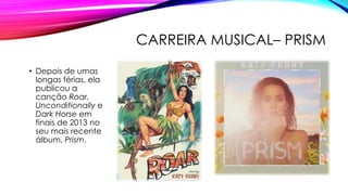 CARREIRA MUSICAL– PRISM
• Depois de umas
longas férias, ela
publicou a
canção Roar,
Unconditionally e
Dark Horse em
finais de 2013 no
seu mais recente
álbum, Prism.
 