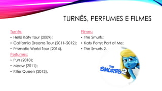 TURNÊS, PERFUMES E FILMES
Turnês:
• Hello Katy Tour (2009);
• California Dreams Tour (2011–2012);
• Prismatic World Tour (2014).
Perfumes:
• Purr (2010);
• Meow (2011);
• Killer Queen (2013).
Filmes:
• The Smurfs;
• Katy Perry: Part of Me;
• The Smurfs 2.
 