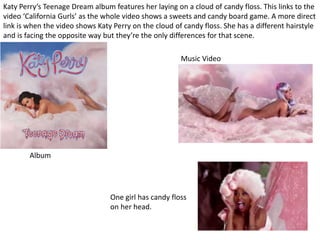 Katy Perry’s Teenage Dream album features her laying on a cloud of candy floss. This links to the
video ‘California Gurls’ as the whole video shows a sweets and candy board game. A more direct
link is when the video shows Katy Perry on the cloud of candy floss. She has a different hairstyle
and is facing the opposite way but they’re the only differences for that scene.
Music Video
Album
One girl has candy floss
on her head.
 