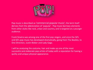 Pop music is described as ‘commercial popular music’, the term itself
derives from the abbreviation of ‘popular’. Pop music borrows elements
from other styles like rock, urban and country, and is targeted at a younger
audience.
Frank Sinatra was among one of the first pop singers, and since the 50’s
and 60’s pop music has developed dramatically, going from The Beatles, to
One Direction, Justin Bieber and Lady Gaga.
I will be analysing the costume, hair and make up one of the most
successful and elaborate pop artists of today with a reputation for having a
quirky and unique physical appearance.

 