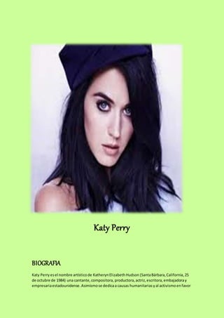 Katy Perry
BIOGRAFIA
Katy Perry esel nombre artístico de KatherynElizabethHudson (SantaBárbara,California,25
de octubre de 1984) una cantante,compositora, productora,actriz,escritora, embajadoray
empresariaestadounidense.Asimismose dedicaa causas humanitarias yal activismoenfavor
 