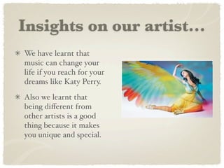 Insights on our artist...
We have learnt that
music can change your
life if you reach for your
dreams like Katy Perry.
Also we learnt that
being diﬀerent from
other artists is a good
thing because it makes
you unique and special.
 