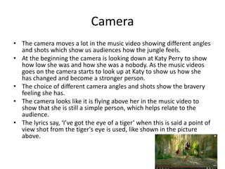Camera
• The camera moves a lot in the music video showing different angles
and shots which show us audiences how the jungle feels.
• At the beginning the camera is looking down at Katy Perry to show
how low she was and how she was a nobody. As the music videos
goes on the camera starts to look up at Katy to show us how she
has changed and become a stronger person.
• The choice of different camera angles and shots show the bravery
feeling she has.
• The camera looks like it is flying above her in the music video to
show that she is still a simple person, which helps relate to the
audience.
• The lyrics say, ‘I’ve got the eye of a tiger’ when this is said a point of
view shot from the tiger's eye is used, like shown in the picture
above.
 