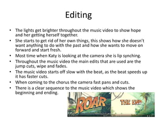 Editing
• The lights get brighter throughout the music video to show hope
and her getting herself together.
• She starts to get rid of her own things, this shows how she doesn’t
want anything to do with the past and how she wants to move on
forward and start fresh.
• Most time when Katy is looking at the camera she is lip synching.
• Throughout the music video the main edits that are used are the
jump cuts, wipe and fades.
• The music video starts off slow with the beat, as the beat speeds up
it has faster cuts.
• When coming to the chorus the camera fast pans and cuts.
• There is a clear sequence to the music video which shows the
beginning and ending.
 
