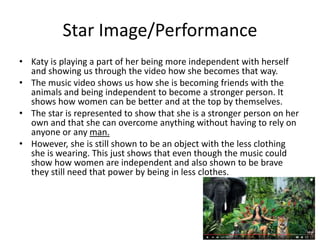 Star Image/Performance
• Katy is playing a part of her being more independent with herself
and showing us through the video how she becomes that way.
• The music video shows us how she is becoming friends with the
animals and being independent to become a stronger person. It
shows how women can be better and at the top by themselves.
• The star is represented to show that she is a stronger person on her
own and that she can overcome anything without having to rely on
anyone or any man.
• However, she is still shown to be an object with the less clothing
she is wearing. This just shows that even though the music could
show how women are independent and also shown to be brave
they still need that power by being in less clothes.
 