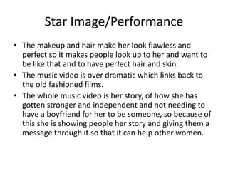 Star Image/Performance
• The makeup and hair make her look flawless and
perfect so it makes people look up to her and want to
be like that and to have perfect hair and skin.
• The music video is over dramatic which links back to
the old fashioned films.
• The whole music video is her story, of how she has
gotten stronger and independent and not needing to
have a boyfriend for her to be someone, so because of
this she is showing people her story and giving them a
message through it so that it can help other women.
 
