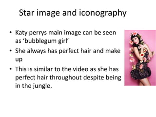 Star image and iconography
• Katy perrys main image can be seen
as ‘bubblegum girl’
• She always has perfect hair and make
up
• This is similar to the video as she has
perfect hair throughout despite being
in the jungle.
 