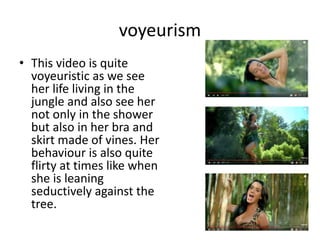 voyeurism
• This video is quite
voyeuristic as we see
her life living in the
jungle and also see her
not only in the shower
but also in her bra and
skirt made of vines. Her
behaviour is also quite
flirty at times like when
she is leaning
seductively against the
tree.
 