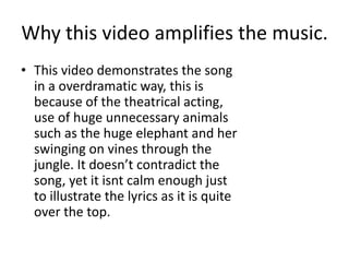 Why this video amplifies the music.
• This video demonstrates the song
in a overdramatic way, this is
because of the theatrical acting,
use of huge unnecessary animals
such as the huge elephant and her
swinging on vines through the
jungle. It doesn’t contradict the
song, yet it isnt calm enough just
to illustrate the lyrics as it is quite
over the top.
 