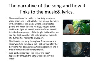 The narrative of the song and how it
links to the music& lyrics.
• The narrative of this video is that Katy survives a
plane crash and is left with her not so nice boyfriend
in the middle of the jungle where she is treated
poorly and made to carry his bags, he gets eaten
and has to fight for herself and transforms herself
into the leader/queen of the jungle, in the video we
see her destroying her old belongings for example
she turned her heals into a weapon.
• This links to the song throughout for example she
sings ‘you held me down, but I got up’ just after her
boyfriend has been eaten which suggest now she is
free of him and can be independent.
• Also as she sings ‘I got the eye of the tiger’
repeatedly through the song we see one in the
video
 