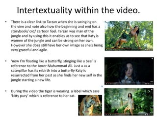 Intertextuality within the video.
• There is a clear link to Tarzan when she is swinging on
the vine and note also how the beginning and end has a
storybook/ old/ cartoon feel. Tarzan was man of the
jungle and by using this it enables us to see that Katy is
women of the jungle and can be strong on her own.
However she does still have her own image as she’s being
very graceful and agile.
• ‘now I’m floating like a butterfly, stinging like a bee’ is
reference to the boxer Muhammad Ali. Just a as a
caterpillar has its rebirth into a butterfly Katy is
resurrected from her past as she finds her new self in the
jungle starting a new life.
• During the video the tiger is wearing a label which says
‘kitty pury’ which is reference to her cat.
 