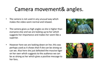 Camera movement& angles.
• The camera is not used in any unusual way which
makes the video seem normal and relaxed.
• The camera gives us high angles so she is higher than
everyone else and we are looking up to her which
suggests her importance and makes her seem like a
superior.
• However here we are looking down on her, this was
perhaps used as it shows that if she can be strong so
can we. Also here she just defeated the massive tiger
on her own which suggests to the audience we can
be as strong as her which gives a positive message to
her fans.
 