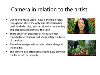 Camera in relation to the artist.
• During this music video , Katy is the main focus
throughout, she is the only star other than her
boyfriend who dies, and her sidekick the monkey
and elephant and nemesis the tiger.
• There are often close ups of her face which
repeatedly reminds us that she is solely the focus
of the video
• Also when everyone is included she is always in
the middle.
• The camera also often pans around Katy drawing
the focus into her closely.
 