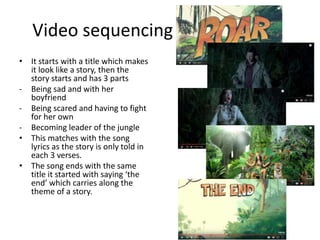 Video sequencing
• It starts with a title which makes
it look like a story, then the
story starts and has 3 parts
- Being sad and with her
boyfriend
- Being scared and having to fight
for her own
- Becoming leader of the jungle
• This matches with the song
lyrics as the story is only told in
each 3 verses.
• The song ends with the same
title it started with saying ‘the
end’ which carries along the
theme of a story.
 