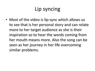 Lip syncing
• Most of the video is lip-sync which allows us
to see that is her personal story and can relate
more to her target audience as she is their
inspiration so to hear the words coming from
her mouth means more. Also the song can be
seen as her journey in her life overcoming
similar problems.
 