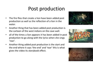 Post production
• The fire flies that create a lion have been added post
production as well as the reflection of a lion in the
water.
• Another thing that has been added post production is
the cartoon of the west indians on the cave wall.
• all of the times a lion appears it has been added in post
production to go along with the lyrics when she sings
‘roar’.
• Another thing added psot production is the start and
the end where it says ‘the end’ and ‘roar’ this is what
gives the video its storybook effect.
 