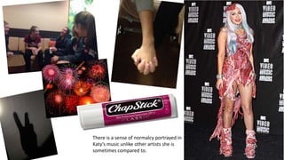 There is a sense of normalcy portrayed in
Katy’s music unlike other artists she is
sometimes compared to.
 