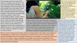 The shot type used in this part of the
video, is a ‘medium close-up shot’. This
use of shot type helps the audience see
what is going on in the scene clearly. This
camera angle frames the subject's head
(Katy Perry) and cuts off around mid-
chest, showing the back of her head and
shoulders. This particular shot type helps
show the audience, a little of her
surroundings yet again, as there is also a
camera technique used called “pulling
focus”, which is useful for directing the
viewers attention. This is because, Katy
Perry is shown clearly, however, the
background of the nature and greenery is
slightly blurred out. This makes Katy Perry
the main subject and guides the viewer
on what to look at.
Mise-en-scene in this part of the
video, shows the lighting clearly,
in this case, the lighting would
be described as high-key
lighting, which emphasises that
the characters are
encompassing an even lighting
pattern and avoiding dark areas
in the frame. Everything looks
bright with little to no shadow at
all. Also, the high-key lighting
shows a positive vibe in the
video, as the colours are bright
and vivid.
Katy Perry is shown to be using the
heel of her shoe, to make a stick, and
replace the heels with a stick, which
immediately shows that she is not girly
and dainty anymore, but in fact she
has transformed into a stronger and
braver individual. This subverts from
the expectations of females in the
media, as usually, women are seen as
dependent and weak, which did fit
Katy Perry’s image shown just a few
seconds before in the video, ,as she
started off as being afraid, however,
she overcame her fear and became
strong, which, therefore, stopped
conforming to the expectations of
women in the media.
Mise-en-scene in this part of the video, shows the setting clearly in this video, even though it is
not displayed as a wider screen, but instead, as a medium close up shot. The camera angle,
shows the background and surroundings of Katy Perry, as the viewer can clearly see and assume
that she is in a place of nature and greenery (a jungle). This particular shot lasted for just a
second and moved to a different shot of something else taking place, in other words, a another
scene of action or movement.
Mise-en-scene in this part of the video, shows her
costume, showing that she is wearing a torn/ripped
top, which again, subverts from our expectations of
gender representations of females in the media, as
rather than Katy Perry looking well dressed and
decent, she is wearing the exact opposite, and
therefore, she doesn’t look graceful and neat.
 