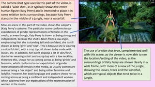 The camera shot type used in this part of the video, is
called a ‘wide shot’, as it typically shows the entire
human figure (Katy Perry) and is intended to place it in
some relation to its surroundings, because Katy Perry
stands in the middle of a jungle, near a waterfall.
Mise-en-scene in this part of the video, shows the subject’s
(Katy Perry’s costume. The particular scene conforms to our
expectations of gender representations of females in the
media, as even though, Katy Perry is shown as being strong and
independent, because the shot is taken from a low angle,
emphasising that she is standing tall and confident, she is still
shown as being ‘girly’ and ‘neat’. This is because she is wearing
a colourful skirt, with a crop top, all shown to be made with
leaves, etc. In addition, her outfit displays a lot of skin/flesh,
due to her wearing a skirt and a crop top with a low neckline,
therefore this, shows her as coming across as being ‘girlish’ and
feminine, which conforms to our expectations of gender
representations of females in the media, as usually women are
seen as being a ‘sex object’ and being rather feminine and
ladylike. However, her body language and posture shows her as
coming across as being a confident and independent women,
which subverts from our expectations of the representation of
women in the media.
The use of a wide shot type, complemented well
with this scene, as the viewer is now able to see
the location/setting of the video, as the
surroundings of Katy Perry are shown clearly in a
wide frame, with more of a view of the jungle,
showing the leaves, trees and the waterfall,
which are typical objects that tend to be in a
jungle.
 