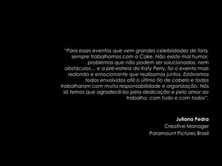 “Para esses eventos que vem grandes celebridades de fora,
      sempre trabalhamos com a Cake. Não existe mal humor,
            problemas que não podem ser solucionados, nem
   obstáculos… e a pré-estreia da Katy Perry, foi o evento mais
    redondo e emocionante que realizamos juntos. Estávamos
           todos envolvidos até o último fio de cabelo e todos
trabalharam com muita responsabilidade e organização. Nós
  só temos que agradecê-los pela dedicação e pelo amor ao
                            trabalho, com tudo e com todos”.



                                              Juliana Pedra
                                          Creative Manager
                                     Paramount Pictures Brasil
 