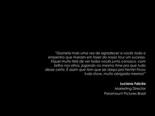 “Gostaria mais uma vez de agradecer a vocês todo o
 empenho que tiveram em fazer do nosso tour um sucesso.
   Fiquei muito feliz de ver todos vocês junto conosco, com
     brilho nos olhos, jogando no mesmo time pra que tudo
desse certo. É assim que tem que ser daqui pra frente! Ficou
                         tudo show, muito obrigada mesmo!”

                                          Luciana Falcão
                                        Marketing Director
                                   Paramount Pictures Brasil
 