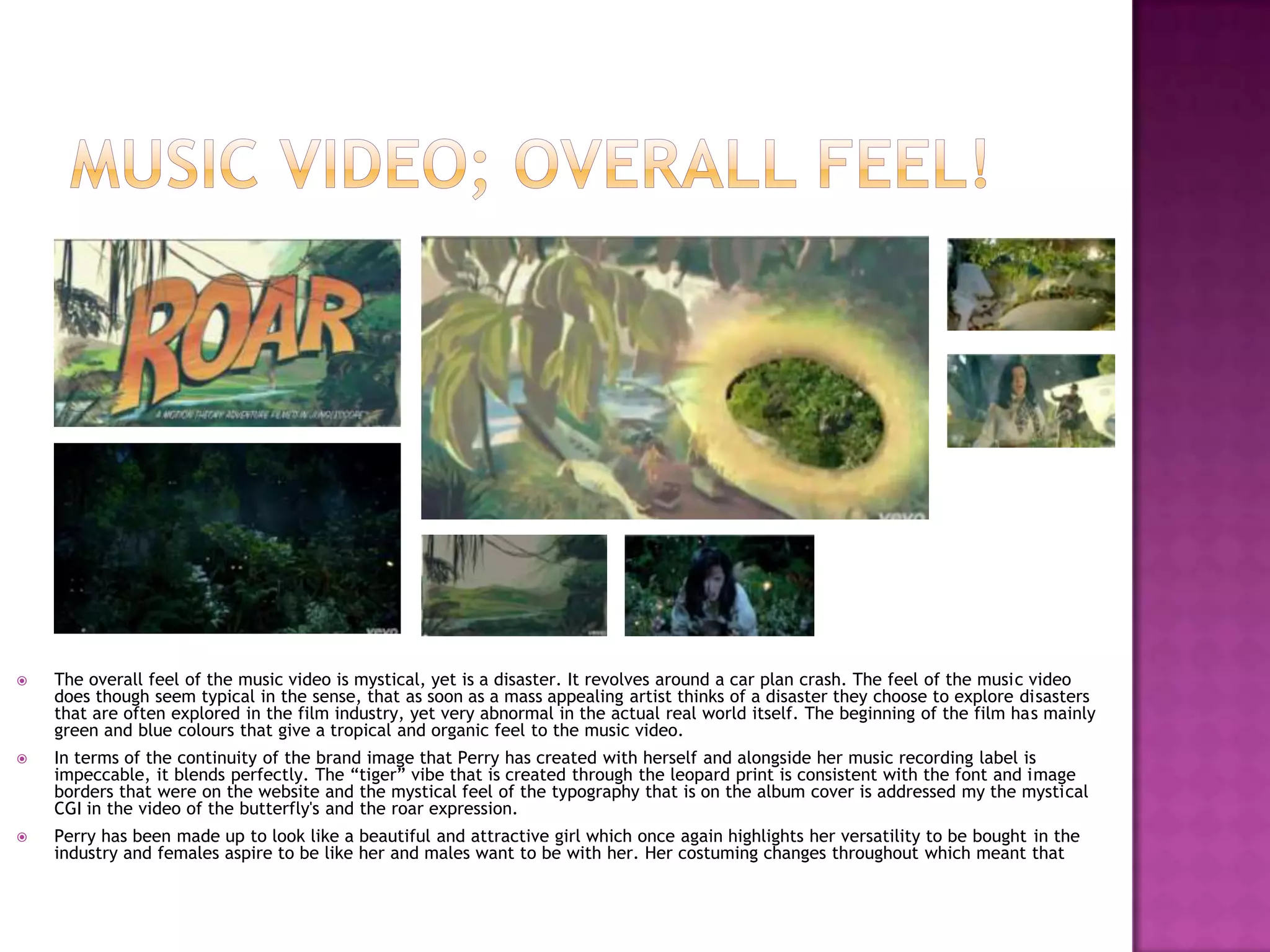  The overall feel of the music video is mystical, yet is a disaster. It revolves around a car plan crash. The feel of the music video
does though seem typical in the sense, that as soon as a mass appealing artist thinks of a disaster they choose to explore disasters
that are often explored in the film industry, yet very abnormal in the actual real world itself. The beginning of the film has mainly
green and blue colours that give a tropical and organic feel to the music video.
 In terms of the continuity of the brand image that Perry has created with herself and alongside her music recording label is
impeccable, it blends perfectly. The “tiger” vibe that is created through the leopard print is consistent with the font and image
borders that were on the website and the mystical feel of the typography that is on the album cover is addressed my the mystical
CGI in the video of the butterfly's and the roar expression.
 Perry has been made up to look like a beautiful and attractive girl which once again highlights her versatility to be bought in the
industry and females aspire to be like her and males want to be with her. Her costuming changes throughout which meant that
 