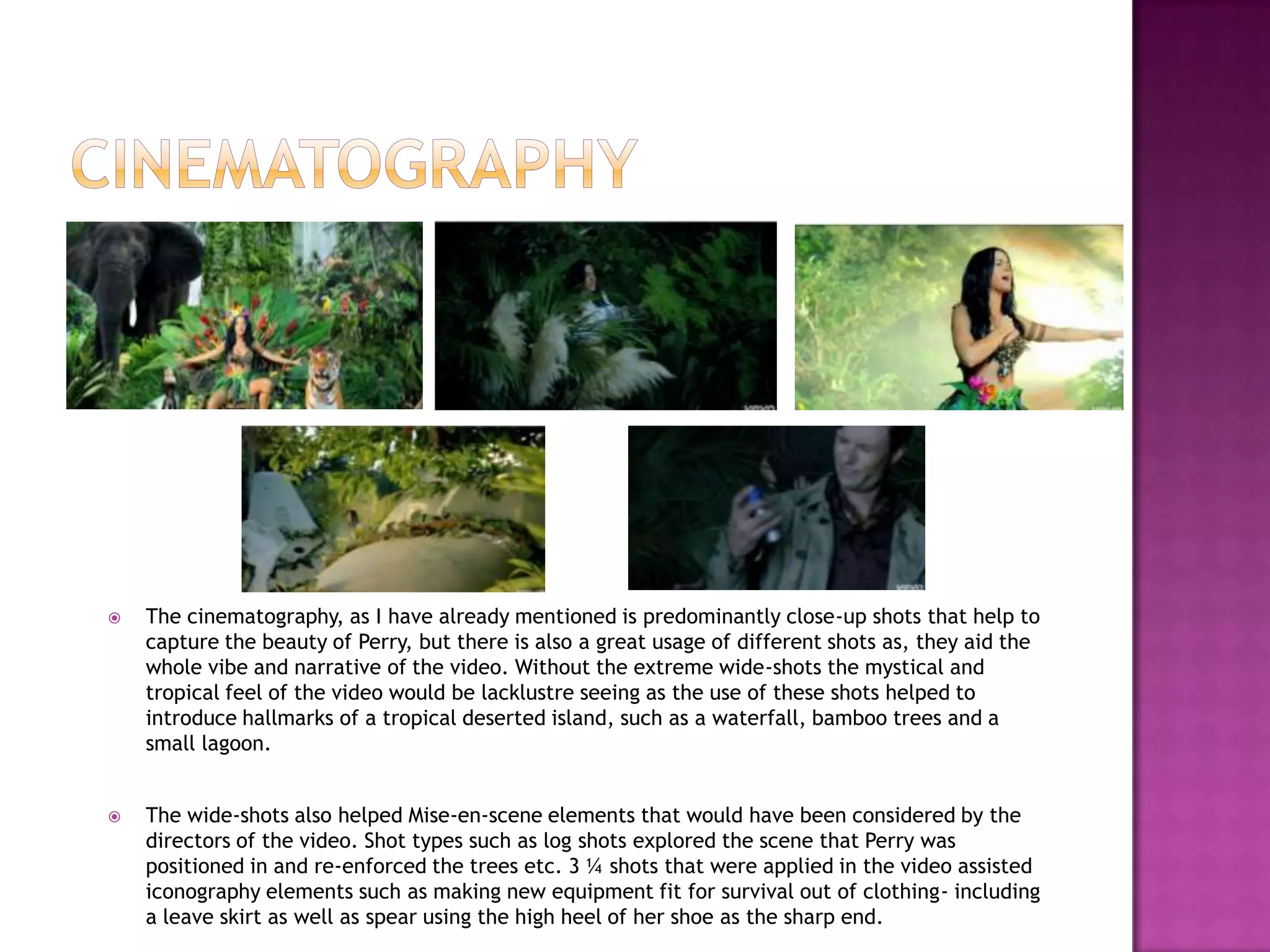  The cinematography, as I have already mentioned is predominantly close-up shots that help to
capture the beauty of Perry, but there is also a great usage of different shots as, they aid the
whole vibe and narrative of the video. Without the extreme wide-shots the mystical and
tropical feel of the video would be lacklustre seeing as the use of these shots helped to
introduce hallmarks of a tropical deserted island, such as a waterfall, bamboo trees and a
small lagoon.
 The wide-shots also helped Mise-en-scene elements that would have been considered by the
directors of the video. Shot types such as log shots explored the scene that Perry was
positioned in and re-enforced the trees etc. 3 ¼ shots that were applied in the video assisted
iconography elements such as making new equipment fit for survival out of clothing- including
a leave skirt as well as spear using the high heel of her shoe as the sharp end.
 
