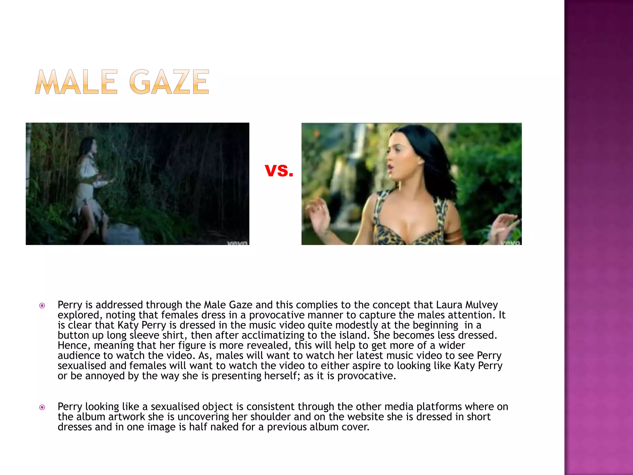  Perry is addressed through the Male Gaze and this complies to the concept that Laura Mulvey
explored, noting that females dress in a provocative manner to capture the males attention. It
is clear that Katy Perry is dressed in the music video quite modestly at the beginning in a
button up long sleeve shirt, then after acclimatizing to the island. She becomes less dressed.
Hence, meaning that her figure is more revealed, this will help to get more of a wider
audience to watch the video. As, males will want to watch her latest music video to see Perry
sexualised and females will want to watch the video to either aspire to looking like Katy Perry
or be annoyed by the way she is presenting herself; as it is provocative.
 Perry looking like a sexualised object is consistent through the other media platforms where on
the album artwork she is uncovering her shoulder and on the website she is dressed in short
dresses and in one image is half naked for a previous album cover.
VS.
 