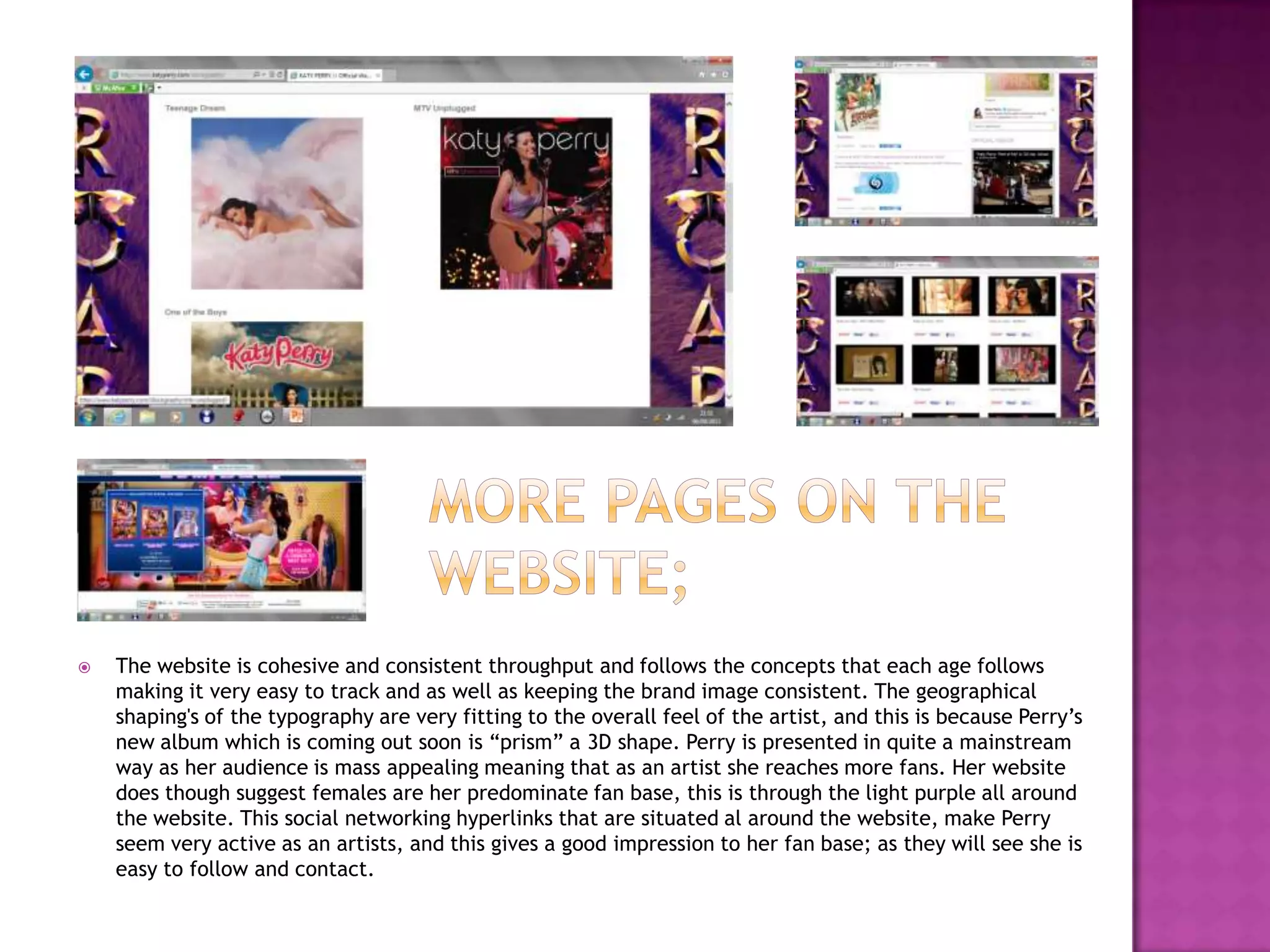  The website is cohesive and consistent throughput and follows the concepts that each age follows
making it very easy to track and as well as keeping the brand image consistent. The geographical
shaping's of the typography are very fitting to the overall feel of the artist, and this is because Perry’s
new album which is coming out soon is “prism” a 3D shape. Perry is presented in quite a mainstream
way as her audience is mass appealing meaning that as an artist she reaches more fans. Her website
does though suggest females are her predominate fan base, this is through the light purple all around
the website. This social networking hyperlinks that are situated al around the website, make Perry
seem very active as an artists, and this gives a good impression to her fan base; as they will see she is
easy to follow and contact.
 