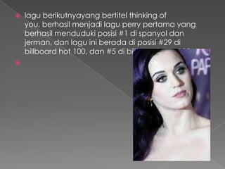    lagu berikutnyayang bertitel thinking of
    you, berhasil menjadi lagu perry pertama yang
    berhasil menduduki posisi #1 di spanyol dan
    jerman, dan lagu ini berada di posisi #29 di
    billboard hot 100, dan #5 di billboard pop 100

 