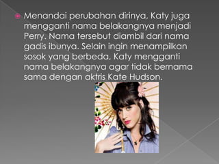    Menandai perubahan dirinya, Katy juga
    mengganti nama belakangnya menjadi
    Perry. Nama tersebut diambil dari nama
    gadis ibunya. Selain ingin menampilkan
    sosok yang berbeda, Katy mengganti
    nama belakangnya agar tidak bernama
    sama dengan aktris Kate Hudson.
 