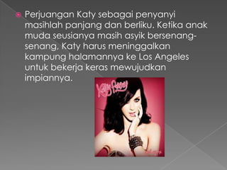    Perjuangan Katy sebagai penyanyi
    masihlah panjang dan berliku. Ketika anak
    muda seusianya masih asyik bersenang-
    senang, Katy harus meninggalkan
    kampung halamannya ke Los Angeles
    untuk bekerja keras mewujudkan
    impiannya.
 