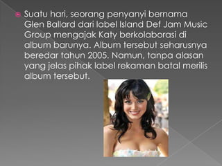    Suatu hari, seorang penyanyi bernama
    Glen Ballard dari label Island Def Jam Music
    Group mengajak Katy berkolaborasi di
    album barunya. Album tersebut seharusnya
    beredar tahun 2005. Namun, tanpa alasan
    yang jelas pihak label rekaman batal merilis
    album tersebut.
 