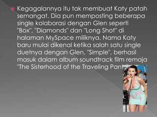    Kegagalannya itu tak membuat Katy patah
    semangat. Dia pun memposting beberapa
    single kolaborasi dengan Glen seperti
    "Box", "Diamonds" dan "Long Shot" di
    halaman MySpace miliknya. Nama Katy
    baru mulai dikenal ketika salah satu single
    duetnya dengan Glen, "Simple", berhasil
    masuk dalam album soundtrack film remaja
    "The Sisterhood of the Traveling Pants".
 