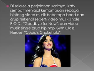    Di sela-sela perjalanan karirnya, Katy
    sempat menjajal kemampuan sebagai
    bintang video musik beberapa band dan
    grup terkenal seperti video musik single
    P.O.D., "Goodbye for Now", dan video
    musik single grup hip hop Gym Class
    Heroes, "Cupid's Chokehold".
 