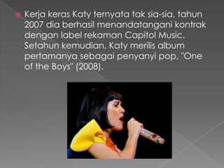    Kerja keras Katy ternyata tak sia-sia, tahun
    2007 dia berhasil menandatangani kontrak
    dengan label rekaman Capitol Music.
    Setahun kemudian, Katy merilis album
    pertamanya sebagai penyanyi pop, "One
    of the Boys" (2008).
 