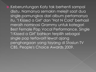    Keberuntungan Katy tak berhenti sampai
    disitu. Namanya semakin melejit saat dua
    single pamungkas dari album pertamanya
    itu, "I Kissed a Girl" dan "Hot N Cold" berhasil
    meraih nominasi Grammy untuk kategori
    Best Female Pop Vocal Performance. Single
    "I Kissed a Girl" bahkan terpilih sebagai
    single pop terfavorit lewat ajang
    penghargaan yang tayang di Stasiun TV
    CBS, People's Choice Awards 2009.
 
