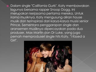    Dalam single "California Gurls", Katy membawakan
    lagunya bersama rapper Snoop Dogg. Ini
    merupakan kerjasama pertama mereka. Untuk
    irama musiknya, Katy mengusung aliran house
    musik dan terinspirasi dari karya-karya musisi senior
    Prince. Sementara penggarapan single dan
    aransemen musiknya dipercayakan pada duo
    produser, Max Martin dan Dr Luke, yang juga
    pernah memproduseri single hits Katy, "I Kissed a
    Girl".
 