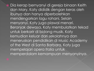    Dia kerap bernyanyi di gereja binaan Keith
    dan Mary. Katy dididik dengan keras oleh
    ibunya dan hanya diperbolehkan
    mendengarkan lagu rohani. Selain
    menyanyi, Katy juga piawai menari.
    Beranjak dewasa, Katy membulatkan tekad
    untuk berkarir di bidang musik. Katy
    kemudian keluar dari sekolahnya dan
    meneruskan pendidikan di Music Academy
    of the West di Santa Barbara. Katy juga
    mempelajari opera Italia untuk
    memperdalam kemampuan menyanyinya.

 