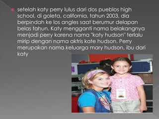    setelah katy perry lulus dari dos pueblos high
    school, di goleta, california, tahun 2003, dia
    berpindah ke los angles saat berumur delapan
    belas tahun. Katy mengganti nama belakangnya
    menjadi perry karena nama "katy hudson" terlalu
    mirip dengan nama aktris kate hudson. Perry
    merupakan nama keluarga mary hudson, ibu dari
    katy
 
