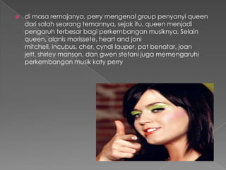    di masa remajanya, perry mengenal group penyanyi queen
    dari salah seorang temannya, sejak itu, queen menjadi
    pengaruh terbesar bagi perkembangan musiknya. Selain
    queen, alanis morissete, heart and joni
    mitchell, incubus, cher, cyndi lauper, pat benatar, joan
    jett, shirley manson, dan gwen stefani juga memengaruhi
    perkembangan musik katy perry
 