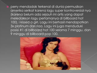    perry mendadak terkenal di dunia permusikan
    amerika serikat karena lagu super kontroversial nya
    (karena belum ada sejauh ini artis yang dapat
    meledakkan lagu pertamanya di billboard hot
    100), i kissed a girl. Lagu ini berhasil mendapatkan
    3x platinum dari riaa. Lagu ini juga menduduki
    posisi #1 di billboard hot 100 selama 7 minggu, dan
    9 minggu di billboard pop 100.
 