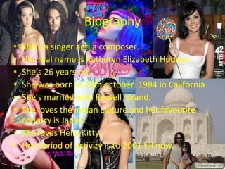 Biography She’s a singer and a composer. Her real name is Katheryn Elizabeth Hudson. She’s 26 years old. She was born in 25th october  1984 in California She’s married with Russell  Brand. She loves the indian culture and her favourite country is Japan She loves Hello Kitty Her period of activity is to 2001 till now. 