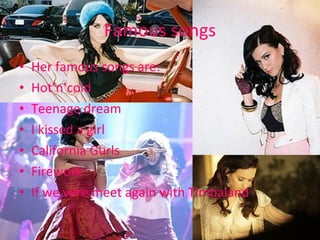 Famous songs Her famous songs are: Hot’n’cold Teenage dream I kissed a girl California Gurls Firework If we vere meet again with Timbaland 