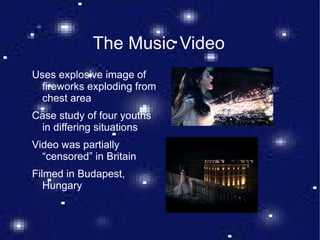 The Music Video Uses explosive image of fireworks exploding from chest area Case study of four youths in differing situations Video was partially “censored” in Britain Filmed in Budapest, Hungary 