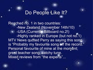 Do People Like It? Reached no. 1 in two countries:  -New Zealand (November 14th/10) -USA (Currently Billboard no.2!) -Highly ranked in Europe (but not no.1) MTV News quoted Perry as saying this song is “Probably my favourite song off the record.” Personal favourite of mine at the moment; great teacher song, catchy tune. Mixed reviews from “the experts”... 