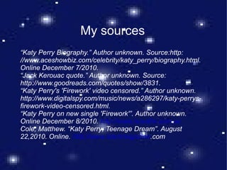 My sources “ Katy Perry Biography.” Author unknown. Source:http: //www.aceshowbiz.com/celebrity/katy_perry/biography.html. Online December 7/2010. “ Jack Kerouac quote.” Author unknown. Source: http://www.goodreads.com/quotes/show/3831.  “ Katy Perry's 'Firework' video censored.” Author unknown. http://www.digitalspy.com/music/news/a286297/katy-perrys-firework-video-censored.html.  “ Katy Perry on new single 'Firework'”. Author unknown. Online December 8/2010.  http://www.novafm.com.au Cole, Matthew. “Katy Perry; Teenage Dream”. August 22,2010. Online.  http://www.slantmagazine .com 