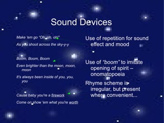 Sound Devices Make 'em go “Oh, oh, oh!” As you shoot across the sky-y-y Boom, Boom, Boom Even brighter than the moon, moon, moon It's always been inside of you, you, you Cause baby you're a  firework Come on show 'em what you're  worth Use of repetition for sound effect and mood Use of  “boom”  to imitate opening of spirit – onomatopoeia Rhyme scheme is irregular, but present where convenient...  
